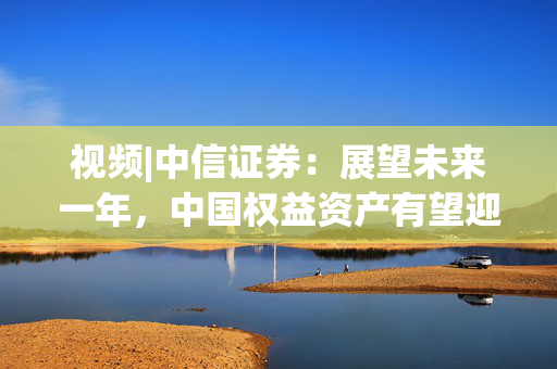 视频|中信证券：展望未来一年，中国权益资产有望迎来指数级别的牛市 重塑港A配比，回归核心资产