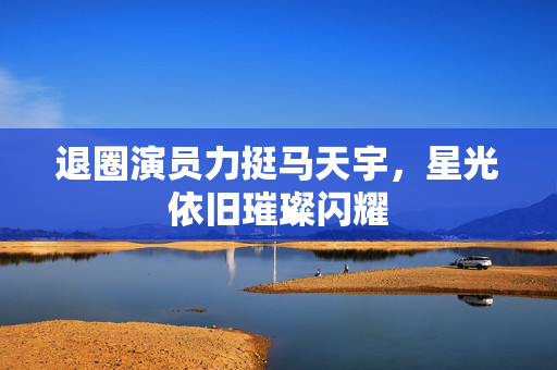 退圈演员力挺马天宇，星光依旧璀璨闪耀