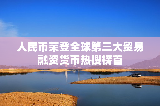 人民币荣登全球第三大贸易融资货币热搜榜首