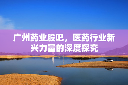 广州药业股吧，医药行业新兴力量的深度探究