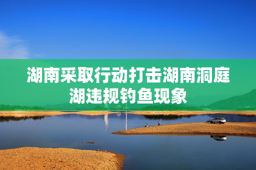 湖南采取行动打击湖南洞庭湖违规钓鱼现象