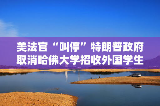 美法官“叫停”特朗普政府取消哈佛大学招收外国学生资质的政策