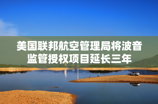 美国联邦航空管理局将波音监管授权项目延长三年