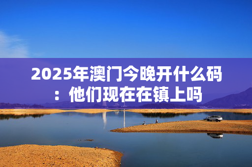 2025年澳门今晚开什么码：他们现在在镇上吗