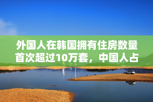 外国人在韩国拥有住房数量首次超过10万套，中国人占一半以上