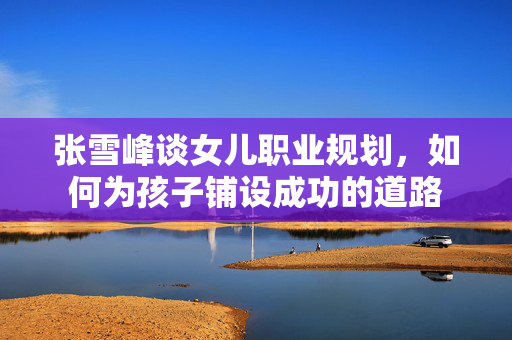 张雪峰谈女儿职业规划，如何为孩子铺设成功的道路