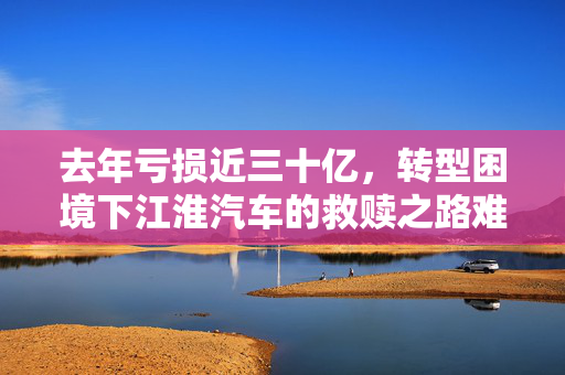 去年亏损近三十亿，转型困境下江淮汽车的救赎之路难以为继