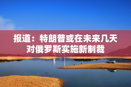 报道：特朗普或在未来几天对俄罗斯实施新制裁