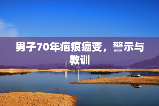 男子70年疤痕癌变，警示与教训
