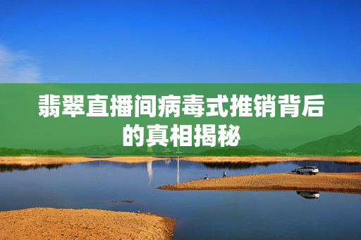 翡翠直播间病毒式推销背后的真相揭秘