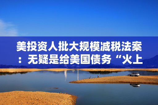 美投资人批大规模减税法案：无疑是给美国债务“火上浇油”