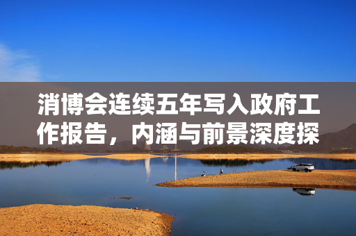 消博会连续五年写入政府工作报告，内涵与前景深度探析