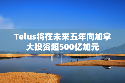 Telus将在未来五年向加拿大投资超500亿加元