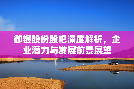 御银股份股吧深度解析，企业潜力与发展前景展望