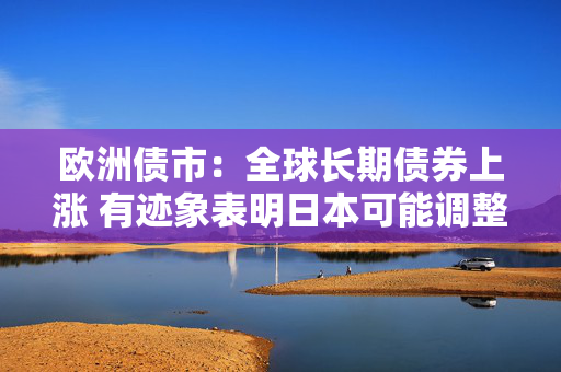 欧洲债市：全球长期债券上涨 有迹象表明日本可能调整债券发行