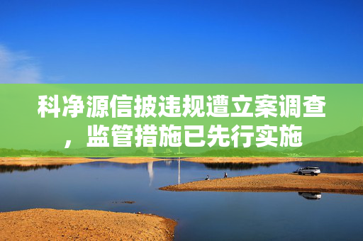 科净源信披违规遭立案调查，监管措施已先行实施