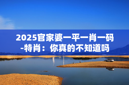 2025官家婆一平一肖一码-特肖：你真的不知道吗