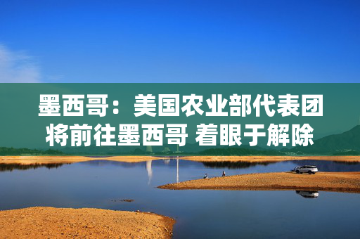 墨西哥：美国农业部代表团将前往墨西哥 着眼于解除对墨西哥活牛进口的禁令