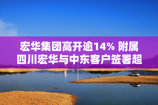 宏华集团高开逾14% 附属四川宏华与中东客户签署超15亿元的智能钻机销售协议