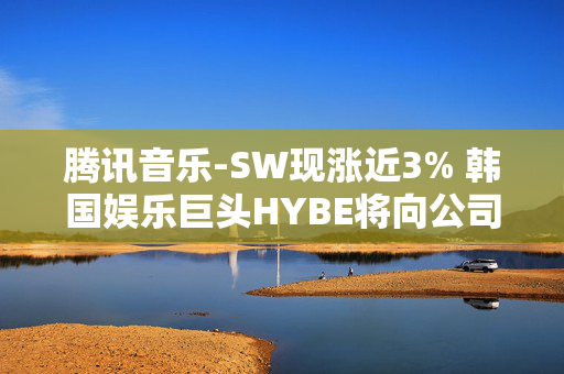 腾讯音乐-SW现涨近3% 韩国娱乐巨头HYBE将向公司出售所持全部SM娱乐股份