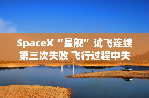 SpaceX“星舰”试飞连续第三次失败 飞行过程中失控并解体