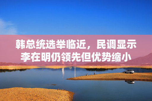 韩总统选举临近，民调显示李在明仍领先但优势缩小