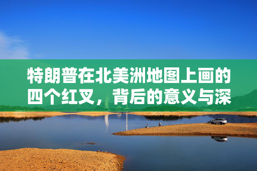特朗普在北美洲地图上画的四个红叉，背后的意义与深远影响解析