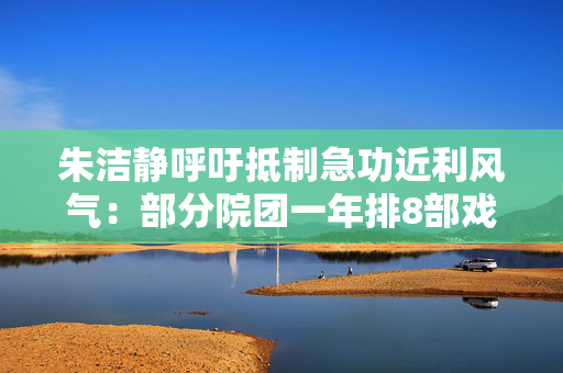 朱洁静呼吁抵制急功近利风气：部分院团一年排8部戏违背艺术规律