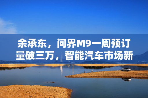 余承东，问界M9一周预订量破三万，智能汽车市场新篇章开启