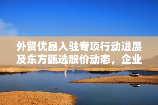 外贸优品入驻专项行动进展及东方甄选股价动态，企业合作与股市表现一览