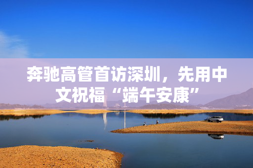 奔驰高管首访深圳，先用中文祝福“端午安康”