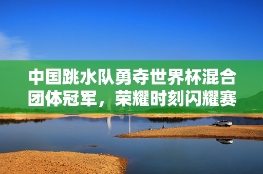 中国跳水队勇夺世界杯混合团体冠军，荣耀时刻闪耀赛场