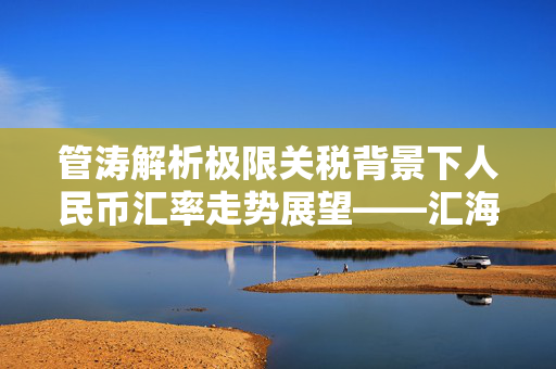 管涛解析极限关税背景下人民币汇率走势展望——汇海观涛