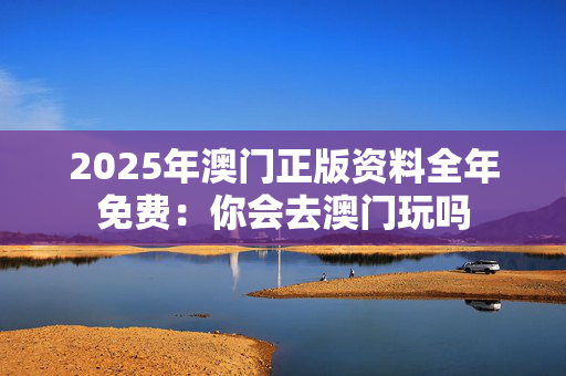 2025年澳门正版资料全年免费：你会去澳门玩吗