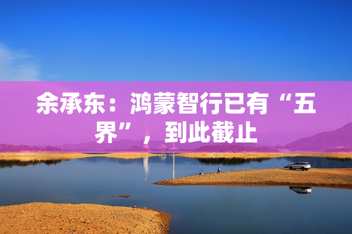 余承东：鸿蒙智行已有“五界”，到此截止