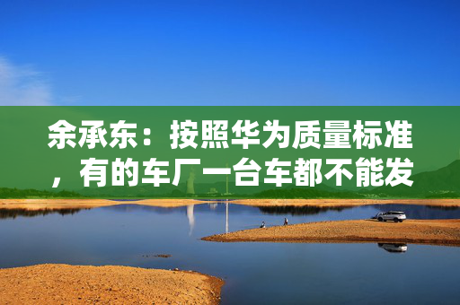 余承东：按照华为质量标准，有的车厂一台车都不能发货