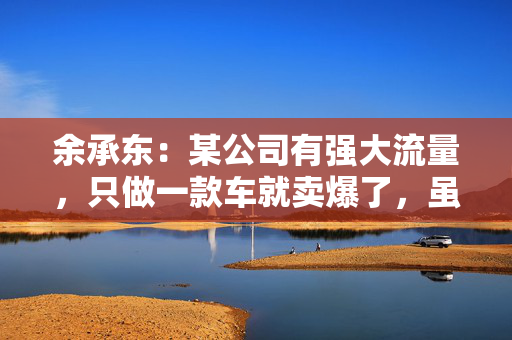 余承东：某公司有强大流量，只做一款车就卖爆了，虽然产品可能不是那么好