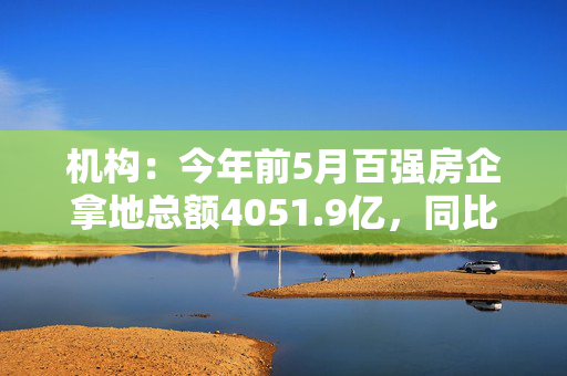 机构：今年前5月百强房企拿地总额4051.9亿，同比增长28.8%