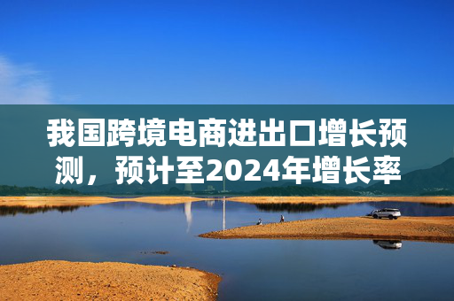 我国跨境电商进出口增长预测，预计至2024年增长率达10.8%