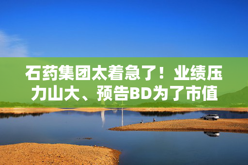 石药集团太着急了！业绩压力山大、预告BD为了市值管理？