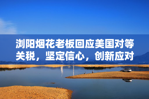 浏阳烟花老板回应美国对等关税，坚定信心，创新应对挑战