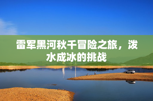 雷军黑河秋千冒险之旅，泼水成冰的挑战