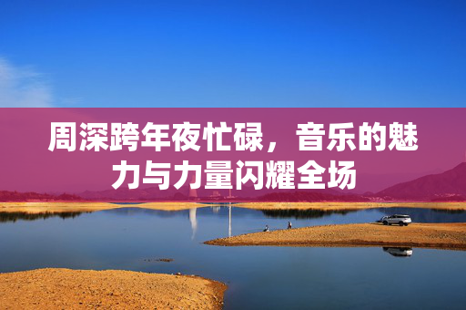 周深跨年夜忙碌，音乐的魅力与力量闪耀全场