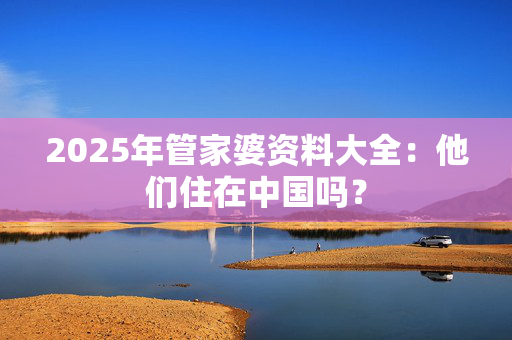 2025年管家婆资料大全：他们住在中国吗？