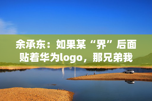 余承东：如果某“界”后面贴着华为logo，那兄弟我直接躺赢了