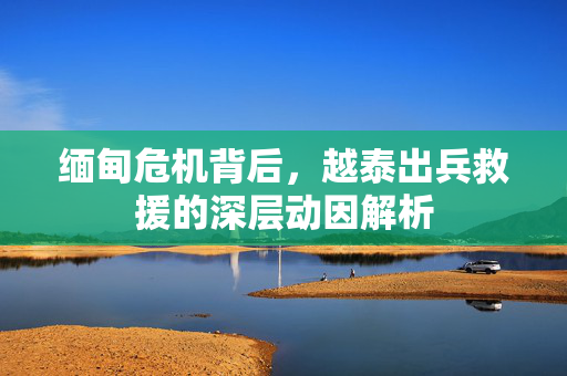 缅甸危机背后，越泰出兵救援的深层动因解析