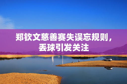 郑钦文慈善赛失误忘规则，丢球引发关注