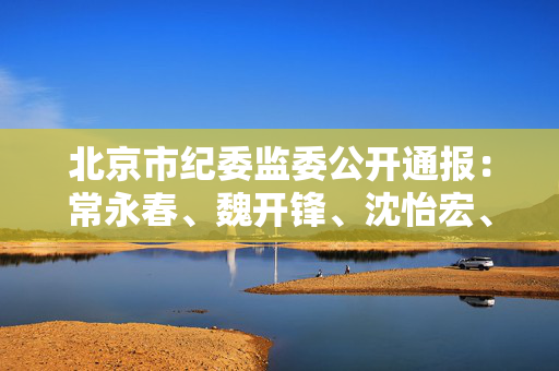 北京市纪委监委公开通报：常永春、魏开锋、沈怡宏、刘蔚，违规吃喝