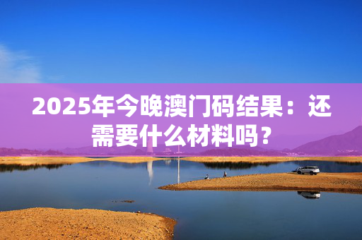 2025年今晚澳门码结果：还需要什么材料吗？