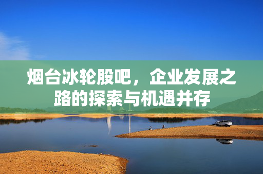 烟台冰轮股吧，企业发展之路的探索与机遇并存